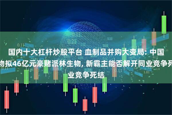 国内十大杠杆炒股平台 血制品并购大变局: 中国生物拟46亿元豪赌派林生物, 新霸主能否解开同业竞争死结