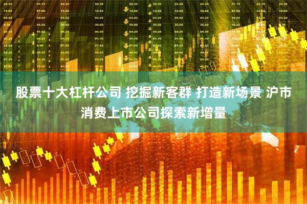 股票十大杠杆公司 挖掘新客群 打造新场景 沪市消费上市公司探索新增量