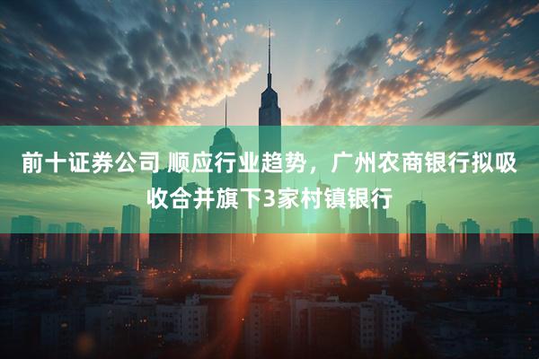 前十证券公司 顺应行业趋势，广州农商银行拟吸收合并旗下3家村镇银行