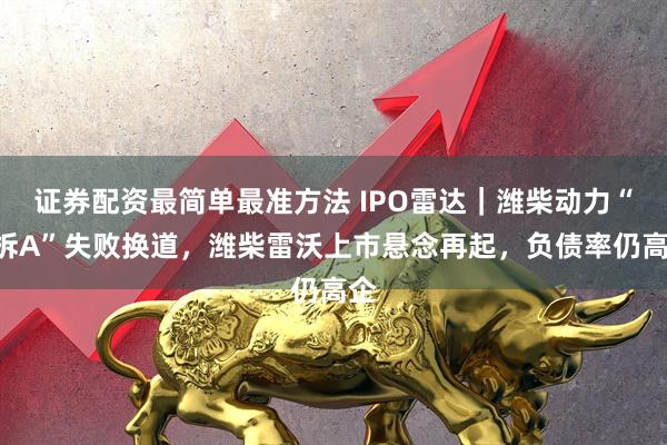 证券配资最简单最准方法 IPO雷达｜潍柴动力“A拆A”失败换道，潍柴雷沃上市悬念再起，负债率仍高企