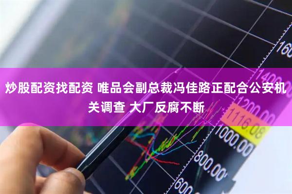 炒股配资找配资 唯品会副总裁冯佳路正配合公安机关调查 大厂反腐不断