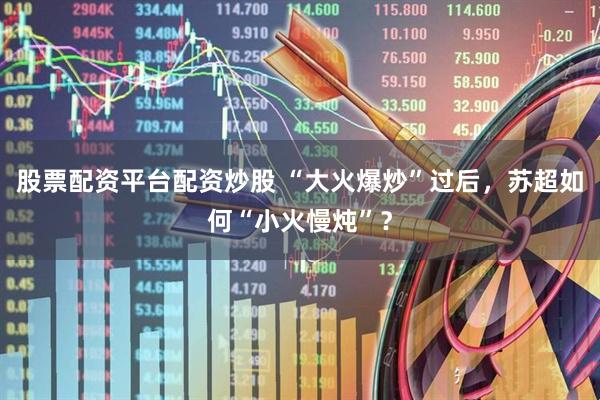 股票配资平台配资炒股 “大火爆炒”过后，苏超如何“小火慢炖”？