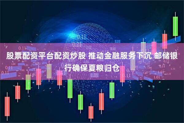 股票配资平台配资炒股 推动金融服务下沉 邮储银行确保夏粮归仓