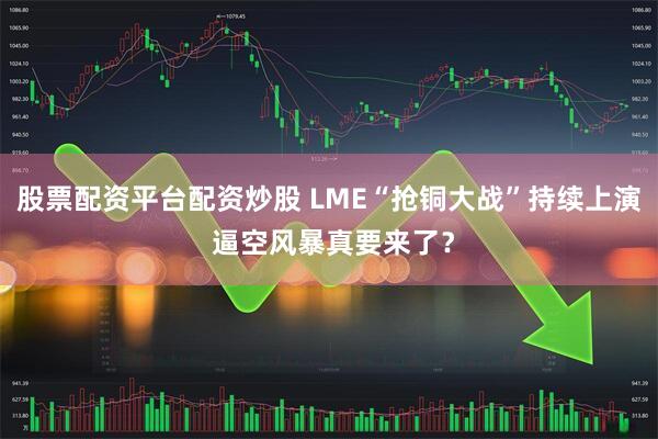 股票配资平台配资炒股 LME“抢铜大战”持续上演 逼空风暴真要来了？