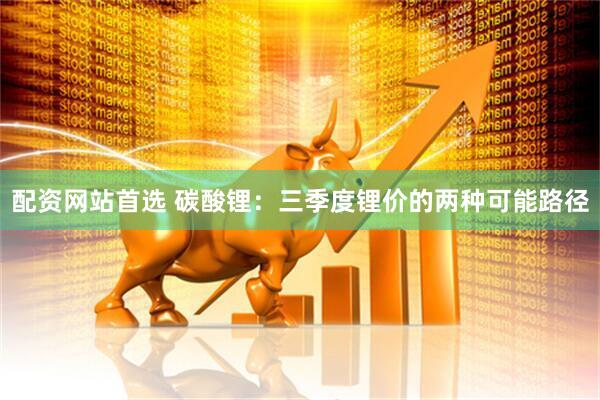 配资网站首选 碳酸锂：三季度锂价的两种可能路径