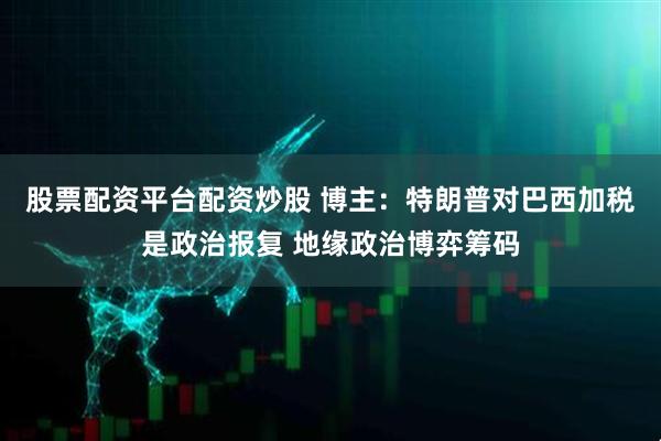 股票配资平台配资炒股 博主：特朗普对巴西加税是政治报复 地缘政治博弈筹码