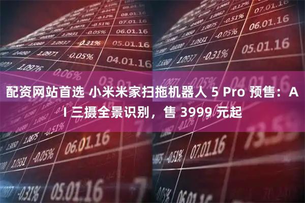 配资网站首选 小米米家扫拖机器人 5 Pro 预售：AI 三摄全景识别，售 3999 元起