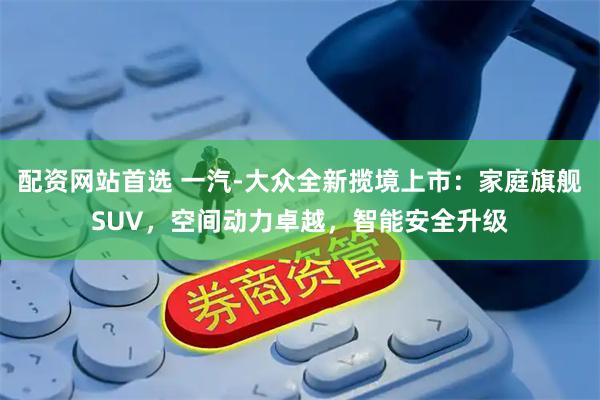 配资网站首选 一汽-大众全新揽境上市：家庭旗舰SUV，空间动力卓越，智能安全升级