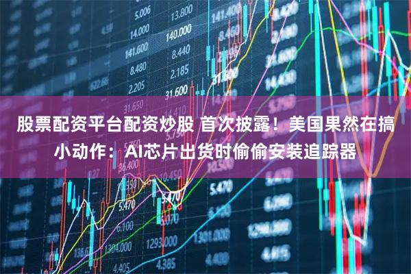 股票配资平台配资炒股 首次披露！美国果然在搞小动作：AI芯片出货时偷偷安装追踪器
