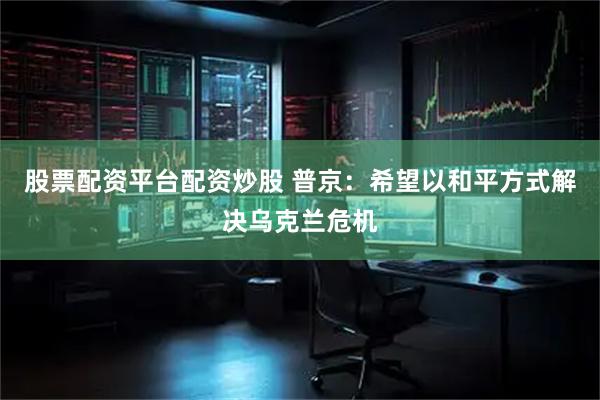 股票配资平台配资炒股 普京：希望以和平方式解决乌克兰危机