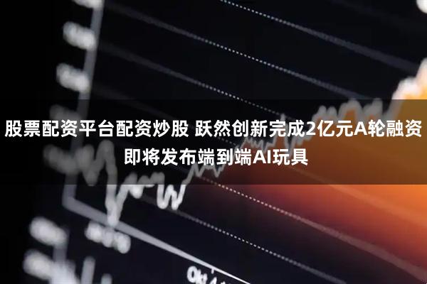 股票配资平台配资炒股 跃然创新完成2亿元A轮融资 即将发布端到端AI玩具