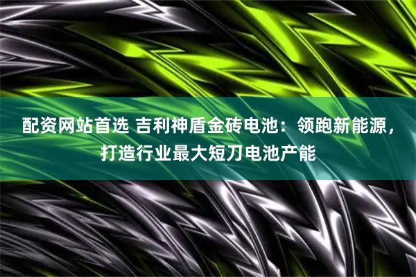 配资网站首选 吉利神盾金砖电池：领跑新能源，打造行业最大短刀电池产能
