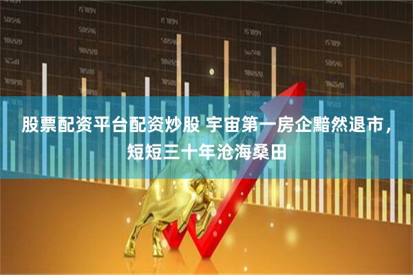 股票配资平台配资炒股 宇宙第一房企黯然退市，短短三十年沧海桑田