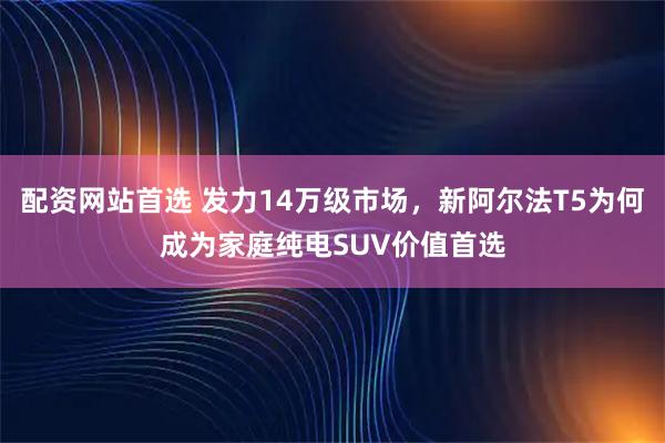 配资网站首选 发力14万级市场，新阿尔法T5为何成为家庭纯电SUV价值首选