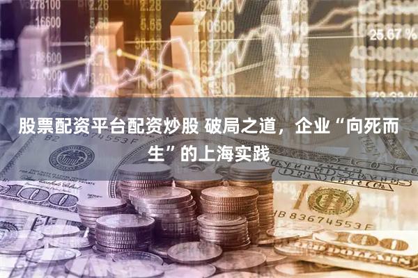 股票配资平台配资炒股 破局之道，企业“向死而生”的上海实践