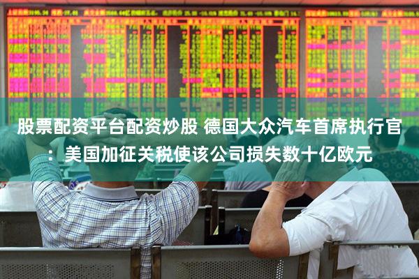 股票配资平台配资炒股 德国大众汽车首席执行官：美国加征关税使该公司损失数十亿欧元