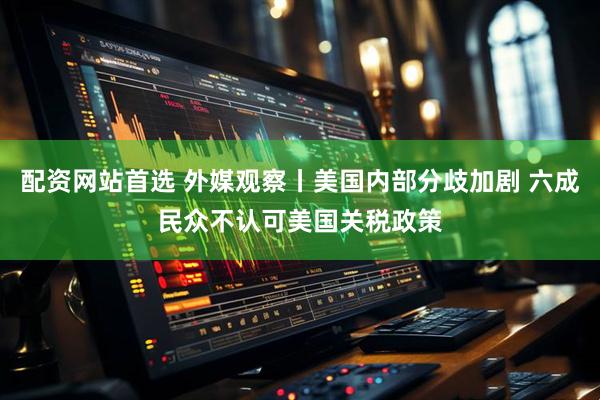 配资网站首选 外媒观察丨美国内部分歧加剧 六成民众不认可美国关税政策