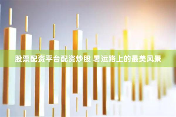 股票配资平台配资炒股 暑运路上的最美风景