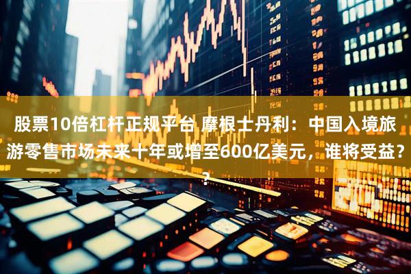 股票10倍杠杆正规平台 摩根士丹利：中国入境旅游零售市场未来十年或增至600亿美元，谁将受益？