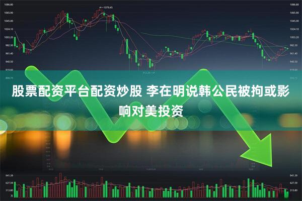 股票配资平台配资炒股 李在明说韩公民被拘或影响对美投资