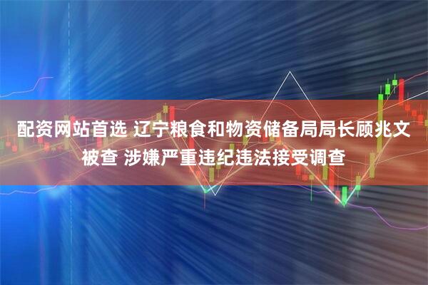 配资网站首选 辽宁粮食和物资储备局局长顾兆文被查 涉嫌严重违纪违法接受调查