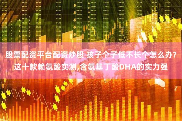 股票配资平台配资炒股 孩子个子低不长个怎么办?这十款赖氨酸实测,含氨基丁酸DHA的实力强