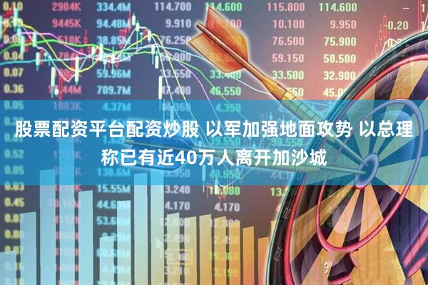 股票配资平台配资炒股 以军加强地面攻势 以总理称已有近40万人离开加沙城
