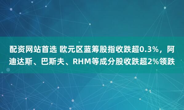 配资网站首选 欧元区蓝筹股指收跌超0.3%，阿迪达斯、巴斯夫、RHM等成分股收跌超2%领跌