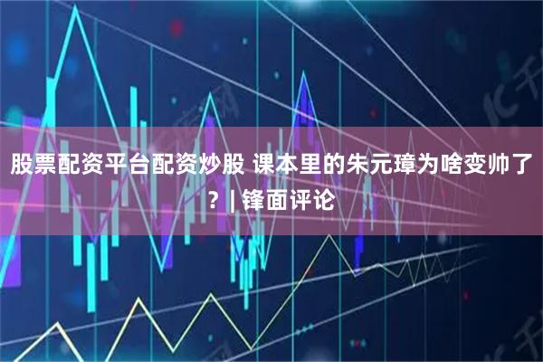 股票配资平台配资炒股 课本里的朱元璋为啥变帅了？| 锋面评论