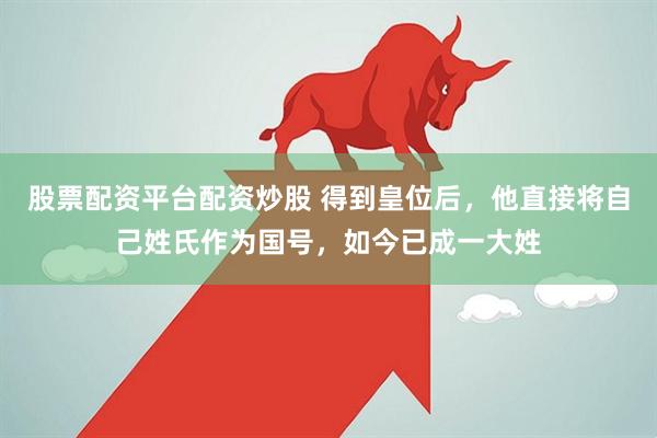 股票配资平台配资炒股 得到皇位后，他直接将自己姓氏作为国号，如今已成一大姓