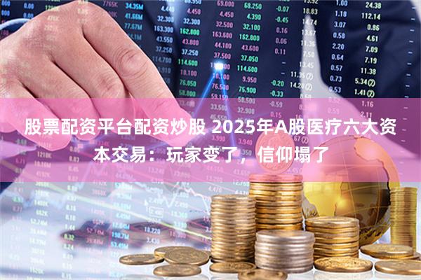 股票配资平台配资炒股 2025年A股医疗六大资本交易：玩家变了，信仰塌了