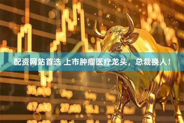 配资网站首选 上市肿瘤医疗龙头，总裁换人！