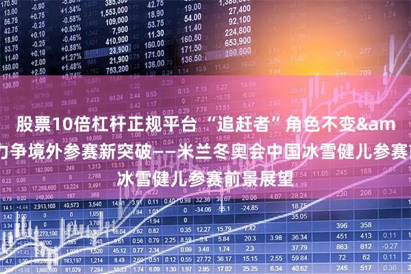 股票10倍杠杆正规平台 “追赶者”角色不变 力争境外参赛新突破——米兰冬奥会中国冰雪健儿参赛前景展望