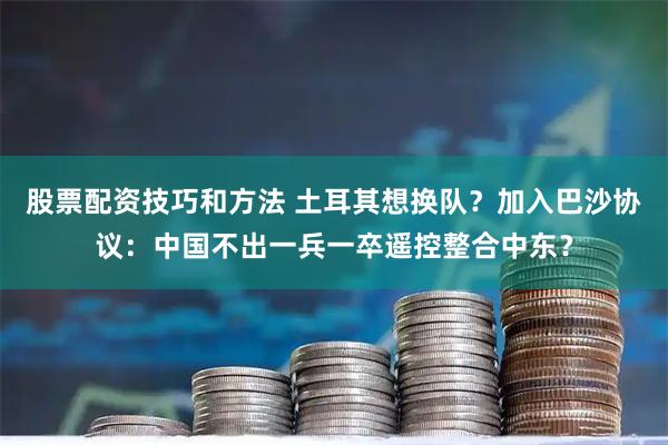 股票配资技巧和方法 土耳其想换队？加入巴沙协议：中国不出一兵一卒遥控整合中东？