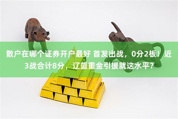 散户在哪个证券开户最好 首发出战，0分2板！近3战合计8分，辽篮重金引援就这水平？