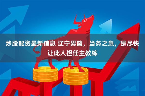 炒股配资最新信息 辽宁男篮，当务之急，是尽快让此人担任主教练