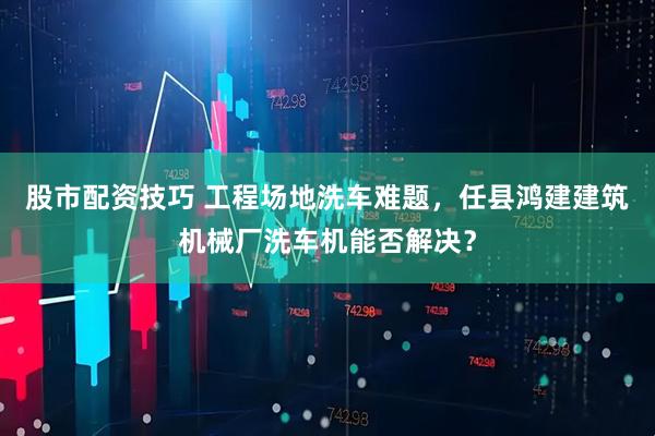 股市配资技巧 工程场地洗车难题，任县鸿建建筑机械厂洗车机能否解决？