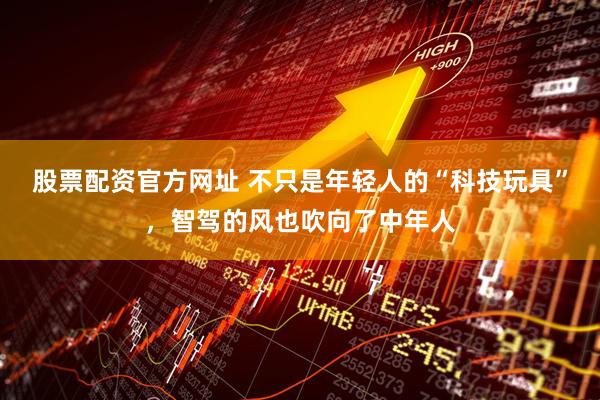 股票配资官方网址 不只是年轻人的“科技玩具”，智驾的风也吹向了中年人