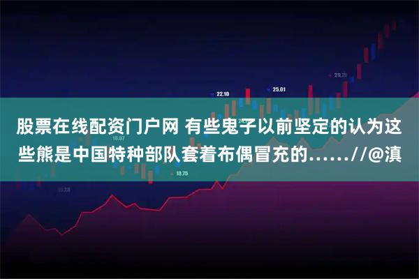 股票在线配资门户网 有些鬼子以前坚定的认为这些熊是中国特种部队套着布偶冒充的……//@滇