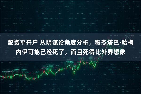 配资平开户 从阴谋论角度分析，穆杰塔巴·哈梅内伊可能已经死了，而且死得比外界想象