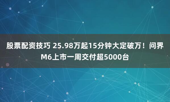 股票配资技巧 25.98万起15分钟大定破万！问界M6上市一周交付超5000台