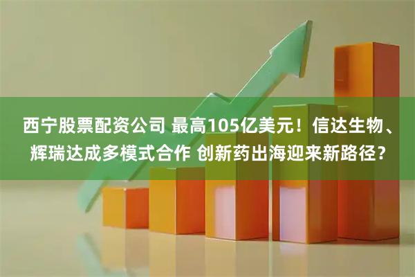 西宁股票配资公司 最高105亿美元！信达生物、辉瑞达成多模式合作 创新药出海迎来新路径？